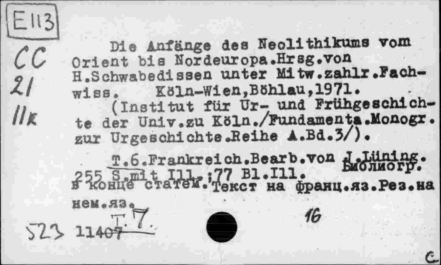 ﻿LEiß CC ZI ІІК
Die Anfänge des Neolithikums vom Orient bis Nordeuropa.Hrsg»von H.Schwabedissen unter Mitw.zahlr.Fach-wiss. Köln-Wien,Böhlau,1971.
(Institut für Ur- und Frühgeschichte der Univ.zu Köln./Fundamenta.Monogr. zur Urgeschichte»Beihe A.Bd.J/)«
T.6.Frankreich,Bearb.von J\I»üning.
Bl.Ill.	Биолиог?’.
s тсонце статеТг«текст на франц«яз.Рез«на
S25
нем.яз.
